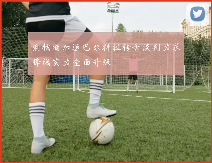 利物浦加速巴尔科拉转会谈判力求锋线实力全面升级