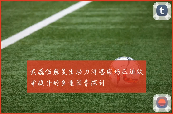 武磊伤愈复出助力海港前场压迫效率提升的多重因素探讨