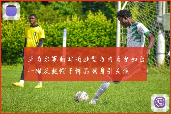 亚马尔赛前时尚造型与内马尔如出一辙反戴帽子饰品满身引关注