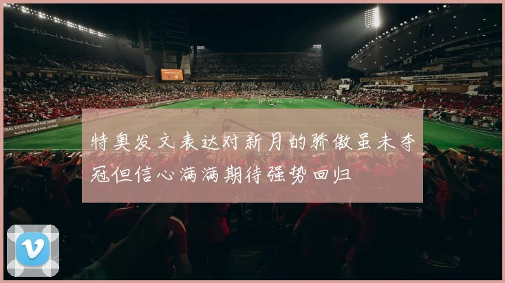 特奥发文表达对新月的骄傲虽未夺冠但信心满满期待强势回归