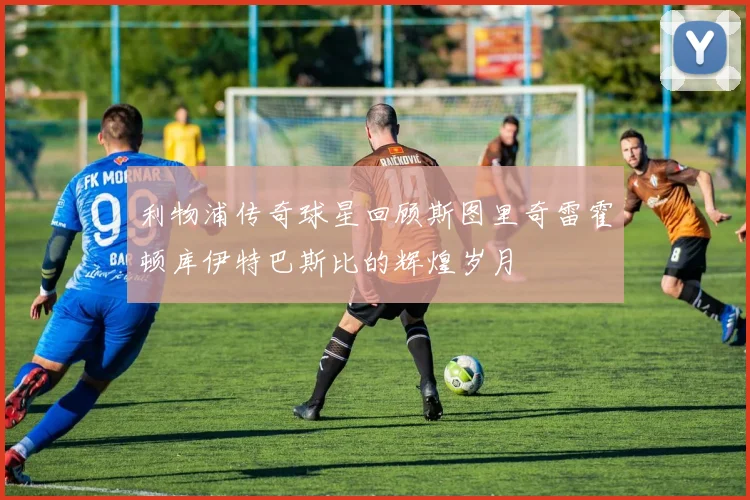 利物浦传奇球星回顾斯图里奇雷霍顿库伊特巴斯比的辉煌岁月