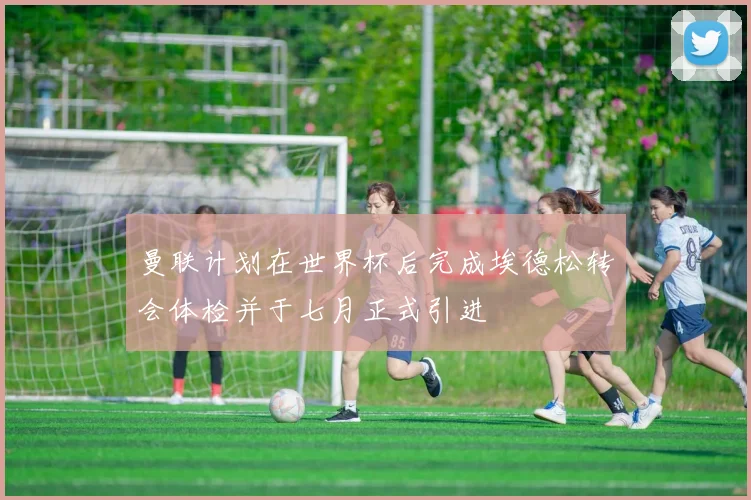 曼联计划在世界杯后完成埃德松转会体检并于七月正式引进