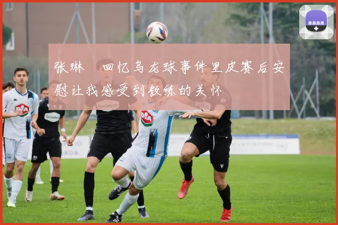 张琳芃回忆乌龙球事件里皮赛后安慰让我感受到教练的关怀