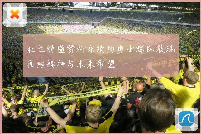 杜兰特盛赞科尔续约勇士球队展现团结精神与未来希望