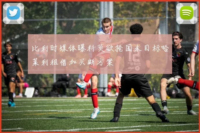 比利时媒体曝科莫欲抢国米目标哈莱利租借加买断方案