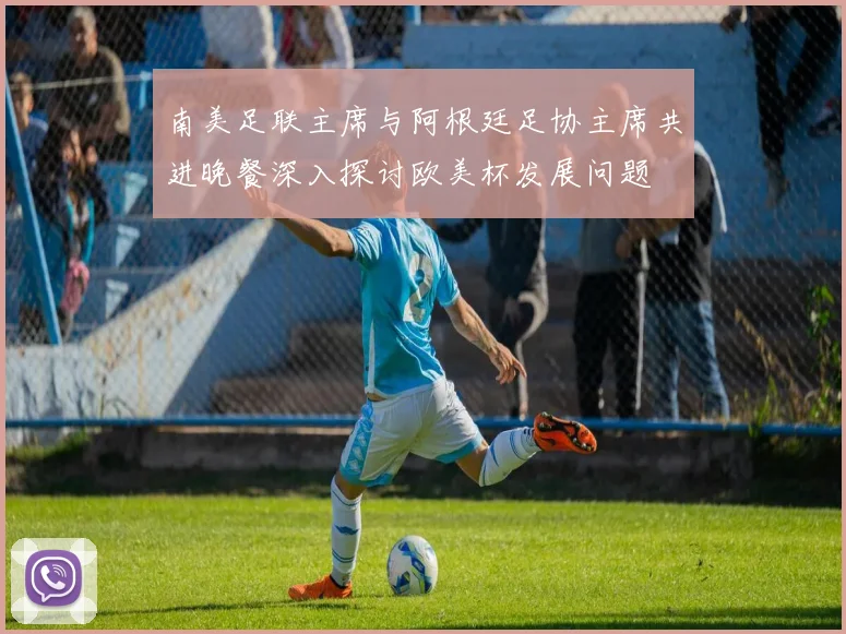 南美足联主席与阿根廷足协主席共进晚餐深入探讨欧美杯发展问题