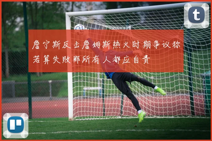 詹宁斯反击詹姆斯热火时期争议称若算失败那所有人都应自责