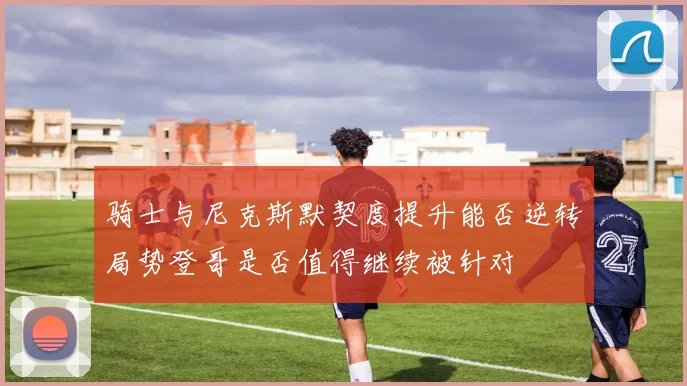 骑士与尼克斯默契度提升能否逆转局势登哥是否值得继续被针对