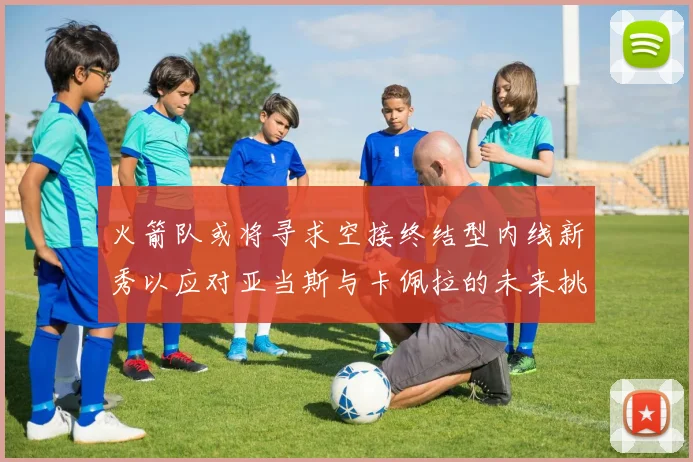 火箭队或将寻求空接终结型内线新秀以应对亚当斯与卡佩拉的未来挑战