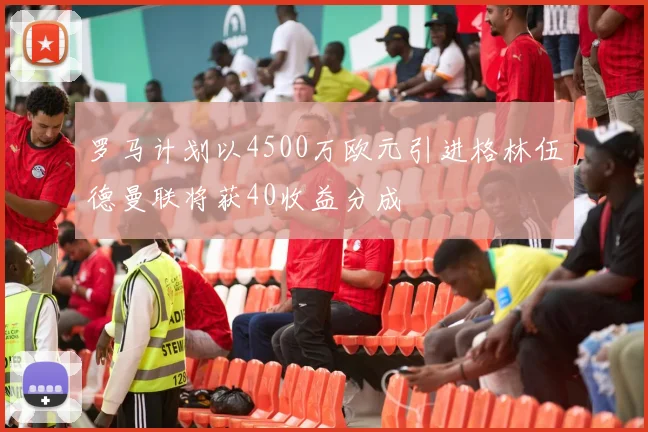罗马计划以4500万欧元引进格林伍德曼联将获40收益分成