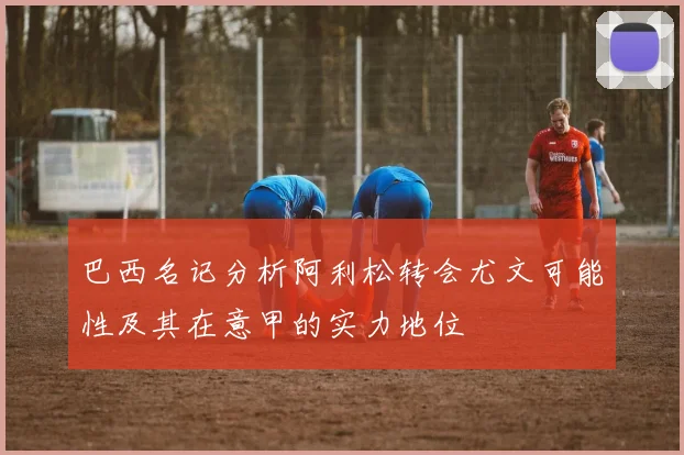 巴西名记分析阿利松转会尤文可能性及其在意甲的实力地位