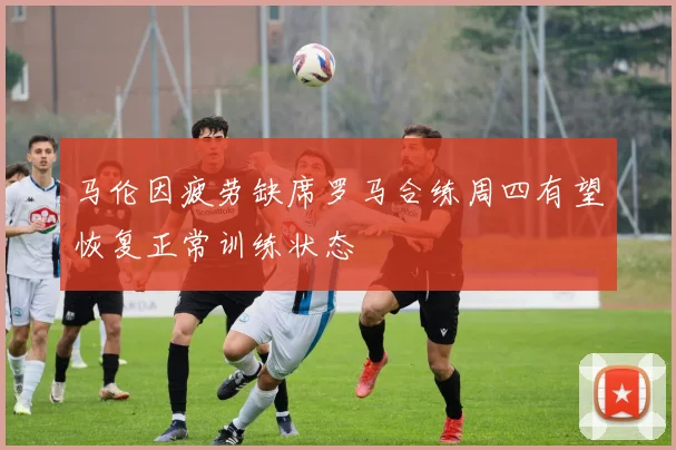 马伦因疲劳缺席罗马合练周四有望恢复正常训练状态
