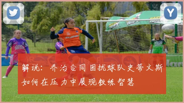 解说：乔治合同困扰球队史蒂文斯如何在压力中展现教练智慧
