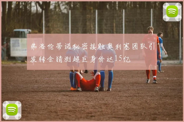 弗洛伦蒂诺秘密接触奥利塞团队引发转会猜测超巨身价达15亿