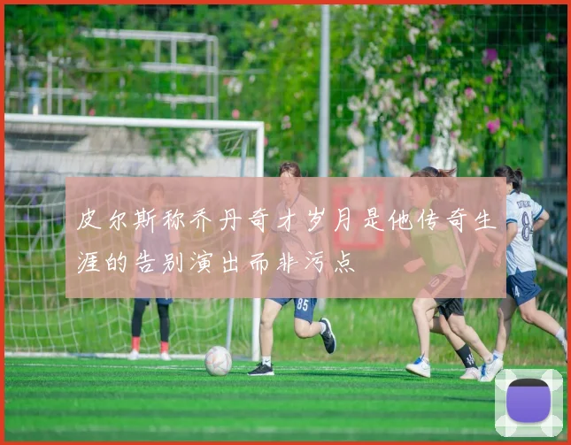 皮尔斯称乔丹奇才岁月是他传奇生涯的告别演出而非污点