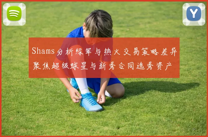 Shams分析绿军与热火交易策略差异聚焦超级球星与新秀合同选秀资产