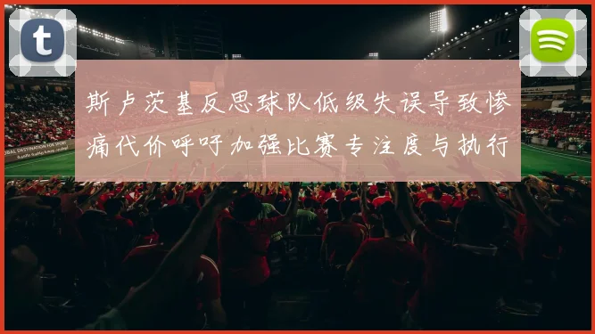斯卢茨基反思球队低级失误导致惨痛代价呼吁加强比赛专注度与执行力