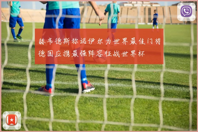 赫韦德斯称诺伊尔为世界最佳门将德国应携最强阵容征战世界杯