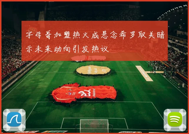字母哥加盟热火成悬念希罗取关暗示未来动向引发热议