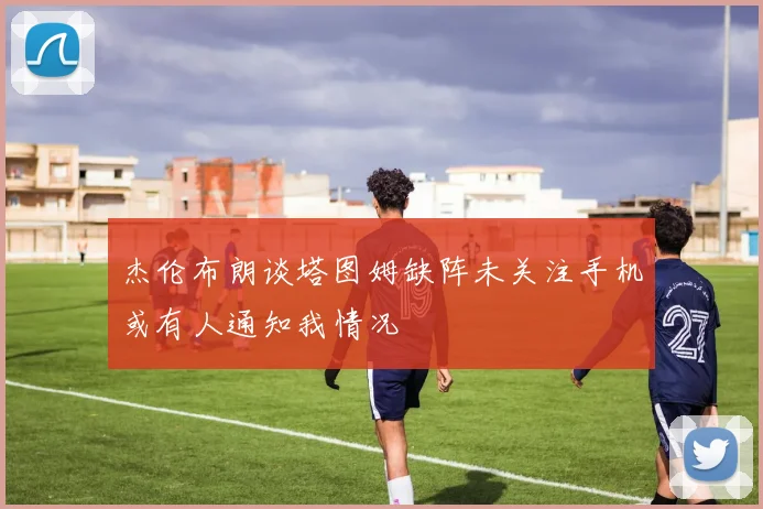 杰伦布朗谈塔图姆缺阵未关注手机或有人通知我情况