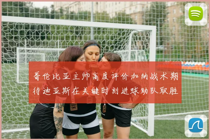 哥伦比亚主帅高度评价加纳战术期待迪亚斯在关键时刻进球助队取胜