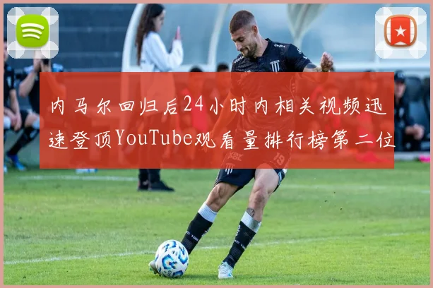 内马尔回归后24小时内相关视频迅速登顶YouTube观看量排行榜第二位