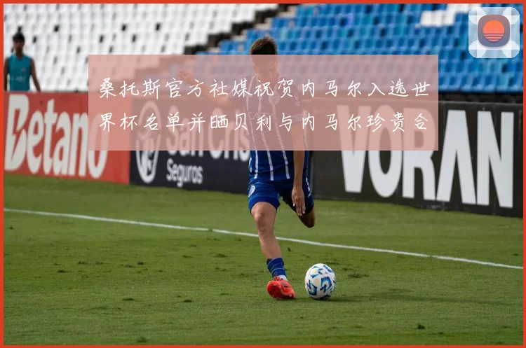 桑托斯官方社媒祝贺内马尔入选世界杯名单并晒贝利与内马尔珍贵合影